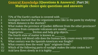 General Knowledge [Questions & Answers] |Part 26|
Multiple choice quiz questions and answers
1 75% of The Earth's surface is covered with _______.
2 Geologists learned that the organisms were like in the paste by studying:
3 Which distance is the shortest?
4, What makes the province of Quebec different from the other provinces?
5, Eruptions from composite volcanoes are usually _______.
6, Fingerprints _______ friction and help grip objects.
7, The fourth state of matter is known as ________.
8, How many red blood cells does the human body create every SECOND?
9, What century was the Spanish-American war fought?
10, What country does the word ''quiz'' originate from?
11/ Which of the following parts of sunlight makes the solar cooker hot ?
12/ Acid lava flows slowly as it is highly ______.
 