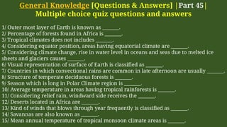 General Knowledge [Questions & Answers] |Part 45|
Multiple choice quiz questions and answers
1/ Outer most layer of Earth is known as _______.
2/ Percentage of forests found in Africa is _______.
3/ Tropical climates does not includes _______.
4/ Considering equator position, areas having equatorial climate are _______.
5/ Considering climate change, rise in water level in oceans and seas due to melted ice
sheets and glaciers causes _______.
6/ Visual representation of surface of Earth is classified as _______.
7/ Countries in which convectional rains are common in late afternoon are usually _______.
8/ Structure of temperate deciduous forests is _______.
9/ Season which is long in Polar Climate region is _______.
10/ Average temperature in areas having tropical rainforests is _______.
11/ Considering relief rain, windward side receives the _______.
12/ Deserts located in Africa are _______.
13/ Kind of winds that blows through year frequently is classified as _______.
14/ Savannas are also known as _______.
15/ Mean annual temperature of tropical monsoon climate areas is _______.
 