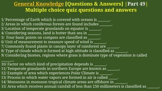 General Knowledge [Questions & Answers] |Part 49|
Multiple choice quiz questions and answers
1/ Percentage of Earth which is covered with oceans is _______.
2/ Areas in which coniferous forests are found includes _______.
3/ Location of temperate grasslands on equator is _______.
4/ Considering seasons, land is hotter than sea in _______.
5/ Four basic points on compass are classified as _______.
6/ Unit of measurement to measure speed of wind is _______.
7/ Commonly found plants in canopy layer of rainforest are _______.
8/ Type of clouds which is formed at high altitude is classified as _______.
9/ Considering biomes, regions where grass is dominate type of vegetation is called
_______.
10/ Factor on which kind of precipitation depends is _______.
11/ Temperate grasslands in northern Europe are known as _______.
12/ Example of area which experiences Polar Climate is _______.
13/ Process in which water vapors are formed in air is called _____.
14/ Monsoons in monsoon tropical climate areas are offshore in _______.
15/ Area which receives annual rainfall of less than 250 millimeters is classified as _______.
 