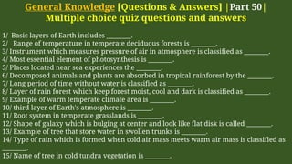 General Knowledge [Questions & Answers] |Part 50|
Multiple choice quiz questions and answers
1/ Basic layers of Earth includes ________.
2/ Range of temperature in temperate deciduous forests is ________.
3/ Instrument which measures pressure of air in atmosphere is classified as ________.
4/ Most essential element of photosynthesis is ________.
5/ Places located near sea experiences the ________.
6/ Decomposed animals and plants are absorbed in tropical rainforest by the ________.
7/ Long period of time without water is classified as ________.
8/ Layer of rain forest which keep forest moist, cool and dark is classified as ________.
9/ Example of warm temperate climate area is ________.
10/ third layer of Earth's atmosphere is ________.
11/ Root system in temperate grasslands is ________.
12/ Shape of galaxy which is bulging at center and look like flat disk is called ________.
13/ Example of tree that store water in swollen trunks is ________.
14/ Type of rain which is formed when cold air mass meets warm air mass is classified as
________.
15/ Name of tree in cold tundra vegetation is ________.
 