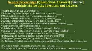 General Knowledge [Questions & Answers] |Part 52|
Multiple choice quiz questions and answers
1/ Eighth planet in our solar system is ______.
2/ Effect of dry season on plants in Savannas is that the ______.
3/ Most distinctive feature of warm temperate climate is ______.
4/ Plants found in undergrowth layer of rainforest are ______.
5/ Weather information for any future date is classified as ______.
6/ Areas in which temperate deciduous forests are found includes ______.
7/ Fourth layer of Earth's atmosphere is ______.
8// Subdivisions of each biome on basis of latitude includes ______.
9/ Change in atmosphere at given place for very short time is called ______.
10/ Root system of trees in temperate deciduous forests is ______.
11/ Monsoons in monsoon tropical climate areas are onshore in ______.
12/ Height of grasses in tropical grasslands is below ______.
13 / Instrument which is used to measure precipitation of particular place is known as
______.
14/ Areas in which temperate grasslands are found are ______.
15/ Average temperature in summer in warm temperate climate area is between ______.
 