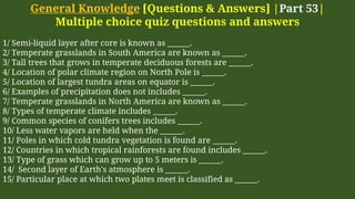 General Knowledge [Questions & Answers] |Part 53|
Multiple choice quiz questions and answers
1/ Semi-liquid layer after core is known as ______.
2/ Temperate grasslands in South America are known as ______.
3/ Tall trees that grows in temperate deciduous forests are ______.
4/ Location of polar climate region on North Pole is ______.
5/ Location of largest tundra areas on equator is ______.
6/ Examples of precipitation does not includes ______.
7/ Temperate grasslands in North America are known as ______.
8/ Types of temperate climate includes ______.
9/ Common species of conifers trees includes ______.
10/ Less water vapors are held when the ______.
11/ Poles in which cold tundra vegetation is found are ______.
12/ Countries in which tropical rainforests are found includes ______.
13/ Type of grass which can grow up to 5 meters is ______.
14/ Second layer of Earth's atmosphere is ______.
15/ Particular place at which two plates meet is classified as ______.
 