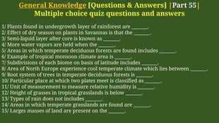General Knowledge [Questions & Answers] |Part 55|
Multiple choice quiz questions and answers
1/ Plants found in undergrowth layer of rainforest are _______.
2/ Effect of dry season on plants in Savannas is that the _______.
3/ Semi-liquid layer after core is known as _______.
4/ More water vapors are held when the _______.
5/ Areas in which temperate deciduous forests are found includes _______.
6/ Example of tropical monsoon climate area is _______.
7/ Subdivisions of each biome on basis of latitude includes _______.
8/ Area of North Europe experience cool temperate climate which lies between _______.
9/ Root system of trees in temperate deciduous forests is _______.
10/ Particular place at which two plates meet is classified as _______.
11/ Unit of measurement to measure relative humidity is _______.
12/ Height of grasses in tropical grasslands is below _______.
13/ Types of rain does not includes _______.
14/ Areas in which temperate grasslands are found are _______.
15/ Larges masses of land are present on the _______.
 