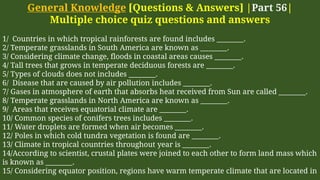 General Knowledge [Questions & Answers] |Part 56|
Multiple choice quiz questions and answers
1/ Countries in which tropical rainforests are found includes ________.
2/ Temperate grasslands in South America are known as ________.
3/ Considering climate change, floods in coastal areas causes ________.
4/ Tall trees that grows in temperate deciduous forests are ________.
5/ Types of clouds does not includes ________.
6/ Disease that are caused by air pollution includes ________.
7/ Gases in atmosphere of earth that absorbs heat received from Sun are called ________.
8/ Temperate grasslands in North America are known as ________.
9/ Areas that receives equatorial climate are ________.
10/ Common species of conifers trees includes ________.
11/ Water droplets are formed when air becomes ________.
12/ Poles in which cold tundra vegetation is found are ________.
13/ Climate in tropical countries throughout year is ________.
14/According to scientist, crustal plates were joined to each other to form land mass which
is known as ________.
15/ Considering equator position, regions have warm temperate climate that are located in
 