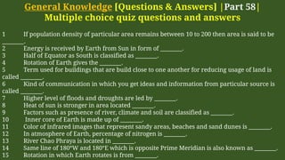 General Knowledge [Questions & Answers] |Part 58|
Multiple choice quiz questions and answers
1 If population density of particular area remains between 10 to 200 then area is said to be
________.
2 Energy is received by Earth from Sun in form of ________.
3 Half of Equator as South is classified as ________.
4 Rotation of Earth gives the ________.
5 Term used for buildings that are build close to one another for reducing usage of land is
called ________.
6 Kind of communication in which you get ideas and information from particular source is
called ________.
7 Higher level of floods and droughts are led by ________.
8 Heat of sun is stronger in area located ________.
9 Factors such as presence of river, climate and soil are classified as ________.
10 Inner core of Earth is made up of ________.
11 Color of infrared images that represent sandy areas, beaches and sand dunes is ________.
12 In atmosphere of Earth, percentage of nitrogen is ________.
13 River Chao Phraya is located in ________.
14 Same line of 180°W and 180°E which is opposite Prime Meridian is also known as ________.
15 Rotation in which Earth rotates is from ________.
 