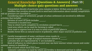 General Knowledge [Questions & Answers] |Part 59|
Multiple choice quiz questions and answers
1 If population density of particular area remains is below 10 then area is said to be _______.
2 Satellites that revolves around Earth to send back information about rainfall, temperature
and air pressure are classified as _______.
3 Considering types of settlement, people of urban settlement are involved in different
activities that includes _______.
4 Division of cores of Earth includes _______.
5 Greenwich is located near _______.
6 Time in which Earth completes its revolution around Sun is _______.
7 Land area which can be used for farming is called _______.
8 Term used to express how it is easy to reach at particular place is _______.
9 Besides forest fires as natural source of pollution, other major sources of pollution are
_______.
10 Careful management of water catchment areas results in _______.
11 Annual temperature range of tropical monsoon climate is _______.
12 Latitudes that are represented by 'S' are included in _______.
13 Kind of influence in which places located near sea have warmer winter season and cooler
summer season is classified as _______.
14 Side of Earth which faces Sun have _______.
15 Intensive cultivation on land by which soil fertility is destroyed and lost is called _______.
 