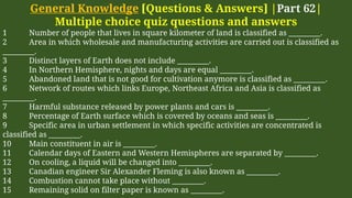General Knowledge [Questions & Answers] |Part 62|
Multiple choice quiz questions and answers
1 Number of people that lives in square kilometer of land is classified as _________.
2 Area in which wholesale and manufacturing activities are carried out is classified as
_________.
3 Distinct layers of Earth does not include _________.
4 In Northern Hemisphere, nights and days are equal _________.
5 Abandoned land that is not good for cultivation anymore is classified as _________.
6 Network of routes which links Europe, Northeast Africa and Asia is classified as
_________.
7 Harmful substance released by power plants and cars is _________.
8 Percentage of Earth surface which is covered by oceans and seas is _________.
9 Specific area in urban settlement in which specific activities are concentrated is
classified as _________.
10 Main constituent in air is _________.
11 Calendar days of Eastern and Western Hemispheres are separated by _________.
12 On cooling, a liquid will be changed into _________.
13 Canadian engineer Sir Alexander Fleming is also known as _________.
14 Combustion cannot take place without _________.
15 Remaining solid on filter paper is known as _________.
 
