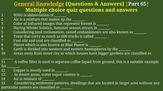 General Knowledge [Questions & Answers] |Part 65|
Multiple choice quiz questions and answers
1 WHO is abbreviation of _______.
2 Air is a mixture that makes up the _______.
3 Color of infrared images that represent forests is _______.
4 During Winter Solstice, Summer season occurs in _______.
5 Considering land reclamation, raised embankments are also known as _______.
6 Train that carry as much as 600 trucks is called _______.
7 Fuel oils and coal are classified as _______.
8 Planet which is also known as Blue Planet is _______.
9 Earth is divided into western and eastern hemispheres by the _______.
10 Areas away from inner city in which houses have bigger gardens are classified as
_______.
11 A coffee filter is used to separate coffee liquid from ground, this is a suitable example
for _______.
12 Copper is mostly used in _______.
13 In desert areas, water vapor content is _______.
14 Air is mixture of _______.
15 Considering settlement patterns, dwellings that are located in larger area without any
particular pattern are classified as _______.
 