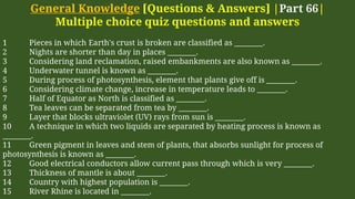 General Knowledge [Questions & Answers] |Part 66|
Multiple choice quiz questions and answers
1 Pieces in which Earth's crust is broken are classified as ________.
2 Nights are shorter than day in places ________.
3 Considering land reclamation, raised embankments are also known as ________.
4 Underwater tunnel is known as ________.
5 During process of photosynthesis, element that plants give off is ________.
6 Considering climate change, increase in temperature leads to ________.
7 Half of Equator as North is classified as ________.
8 Tea leaves can be separated from tea by ________.
9 Layer that blocks ultraviolet (UV) rays from sun is ________.
10 A technique in which two liquids are separated by heating process is known as
________.
11 Green pigment in leaves and stem of plants, that absorbs sunlight for process of
photosynthesis is known as ________.
12 Good electrical conductors allow current pass through which is very ________.
13 Thickness of mantle is about ________.
14 Country with highest population is ________.
15 River Rhine is located in ________.
 