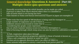 General Knowledge [Questions & Answers] |Part 68|
Multiple choice quiz questions and answers
1 Naturally occurring things by which benefits can be made are called ________.
2 If picture is taken from above desired object then it is classified as
3 Side of Earth which is not facing Sun have ________.
4 Palm Islands in Dubai and Kansai International Airport in Japan are examples of
________.
5 Bullet train that has speed of 300 km/hour is being used for transport in ________.
6 Large number of organisms can die if there is ________.
7 Sediment amount is increased in water due to ________.
8 Considering line graph, x-axis represents ________.
9 Day on which Summer Solstice occurs in Northern Hemisphere is ________.
10 Kind of farming through which steep areas can also be used for cultivation is classified
as ________.
11 In fish, respiration takes place through ________.
12 Substance that has physical properties opposite to those of metals is known as ________.
13 When a salt completely dissolve in water we call it ________.
14 Friction acts in opposite direction and it can affect an object to ________.
15 Some animals help plant to convey a seed away from parent plant by ________.
 