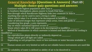 General Knowledge [Questions & Answers] |Part 69|
Multiple choice quiz questions and answers
1 Continent with highest population after Asia is _________.
2 In Southern Hemisphere, places nearer to South Pole have _________.
3 Pass through which Karakoram Highway links two countries in Asia is _________.
4 Anything that can be used to earn a living is called _________.
5 Waste which takes 3 to 4 weeks to be decomposed in landfill is _________.
6 Color of infrared images that represent urban areas, trees and parks is _________.
7 Considering line graph, y-axis represents _________.
8 Day on which Autumnal Equinox occurs is _________.
9 Waste which takes 80 to 100 years to be decomposed in landfill is _________.
10 Method of desalination in which seawater is heated and then allowed for cooling is
classified as _________.
11 For reproduction plants directly or indirectly depend on _________.
12 Things which give off light are called _________.
13 Depending on soil properties, more or less nutrients or water become available to
_________.
14 Human senses are very limited as well as not reliable hence instruments are used like
_________.
15 Air solubility of water is defined as ability of air to be dissolved in _________.
 