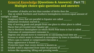General Knowledge [Questions & Answers] |Part 72|
Multiple choice quiz questions and answers
1 If number of deaths are less than number of births then the ________.
2 Day on which Northern and Southern hemispheres receives equal amount of
sunlight is called ________.
3 Imaginary lines that are parallel to Equator are called ________.
4 Industrial revolution started in ________.
5 Way of moving goods and people from one place to other place is called ________.
6 Places that are located near Equator get ________.
7 Day in Northern Hemisphere on which North Pole leans to Sun is called ________.
8 Outcomes of contaminated rainwater is ________.
9 Degrees one should move to westwards in calculating local time are ________.
10 Process in which water is released in atmosphere by trees is classified as ________.
11 When a gas is cooled or compressed it becomes a ________.
12 Shiny appearance is found in a ________.
13 Protective layer that covers dermis is known as ________.
14 Soluble solid is separated from water by process of ________.
15 Actions like squeezing, lifting and pressing needs ________.
 