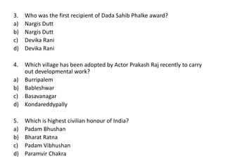 3. Who was the first recipient of Dada Sahib Phalke award?
a) Nargis Dutt
b) Nargis Dutt
c) Devika Rani
d) Devika Rani
4. Which village has been adopted by Actor Prakash Raj recently to carry
out developmental work?
a) Burripalem
b) Bableshwar
c) Basavanagar
d) Kondareddypally
5. Which is highest civilian honour of India?
a) Padam Bhushan
b) Bharat Ratna
c) Padam Vibhushan
d) Paramvir Chakra