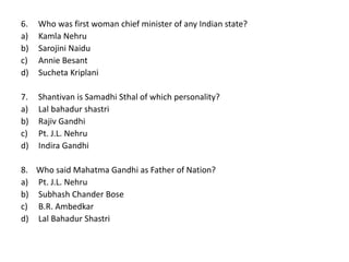 6. Who was first woman chief minister of any Indian state?
a) Kamla Nehru
b) Sarojini Naidu
c) Annie Besant
d) Sucheta Kriplani
7. Shantivan is Samadhi Sthal of which personality?
a) Lal bahadur shastri
b) Rajiv Gandhi
c) Pt. J.L. Nehru
d) Indira Gandhi
8. Who said Mahatma Gandhi as Father of Nation?
a) Pt. J.L. Nehru
b) Subhash Chander Bose
c) B.R. Ambedkar
d) Lal Bahadur Shastri