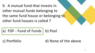 9. A mutual fund that invests in
other mutual funds belonging to
the same fund house or belonging to
other fund houses is called ?
a) FOF - Fund of Funds b) Pool
c) Portfolio d) None of the above
12
 
