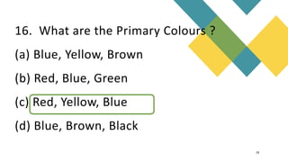 16. What are the Primary Colours ?
(a) Blue, Yellow, Brown
(b) Red, Blue, Green
(c) Red, Yellow, Blue
(d) Blue, Brown, Black
19
 