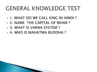    1.   WHAT DO WE CALL KING IN HINDI ?
   2.   NAME THE CAPITAL OF BIHAR ?
   3.   WHAT IS VARNA SYSTEM ?
   4.   WHO IS MAHATMA BUDDHA ?
 