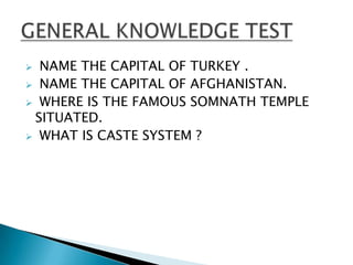  NAME THE CAPITAL OF TURKEY .
 NAME THE CAPITAL OF AFGHANISTAN.
 WHERE IS THE FAMOUS SOMNATH TEMPLE
 SITUATED.
 WHAT IS CASTE SYSTEM ?
 