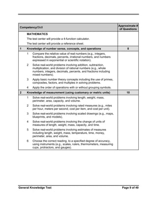 Competency/Skill

Approximate #
of Questions

MATHEMATICS
The test center will provide a 4-function calculator.
The test center will provide a reference sheet.
1

Knowledge of number sense, concepts, and operations
1

Solve real-world problems involving addition, subtraction,
multiplication, and division of rational numbers (e.g., whole
numbers, integers, decimals, percents, and fractions including
mixed numbers).

3

Apply basic number theory concepts including the use of primes,
composites, factors, and multiples in solving problems.

4
2

Compare the relative value of real numbers (e.g., integers,
fractions, decimals, percents, irrational numbers, and numbers
expressed in exponential or scientific notation).

2

8

Apply the order of operations with or without grouping symbols.

Knowledge of measurement (using customary or metric units)
1

Solve real-world problems involving length, weight, mass,
perimeter, area, capacity, and volume.

2

Solve real-world problems involving rated measures (e.g., miles
per hour, meters per second, cost per item, and cost per unit).

3

Solve real-world problems involving scaled drawings (e.g., maps,
blueprints, and models).

4

Solve real-world problems involving the change of units of
measures of length, weight, mass, capacity, and time.

5

Solve real-world problems involving estimates of measures
including length, weight, mass, temperature, time, money,
perimeter, area, and volume.

6

10

Choose the correct reading, to a specified degree of accuracy,
using instruments (e.g., scales, rulers, thermometers, measuring
cups, protractors, and gauges).

General Knowledge Test

Page 9 of 49

 