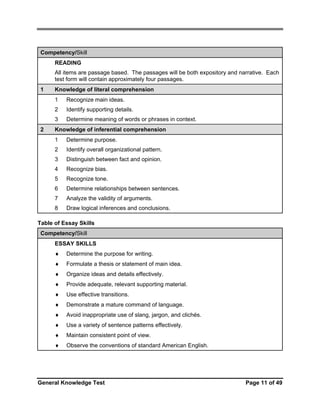 Competency/Skill
READING
All items are passage based. The passages will be both expository and narrative. Each
test form will contain approximately four passages.
1

Knowledge of literal comprehension
1
2

Identify supporting details.

3
2

Recognize main ideas.
Determine meaning of words or phrases in context.

Knowledge of inferential comprehension
1

Determine purpose.

2

Identify overall organizational pattern.

3

Distinguish between fact and opinion.

4

Recognize bias.

5

Recognize tone.

6

Determine relationships between sentences.

7

Analyze the validity of arguments.

8

Draw logical inferences and conclusions.

Table of Essay Skills
Competency/Skill
ESSAY SKILLS
♦

Determine the purpose for writing.

♦

Formulate a thesis or statement of main idea.

♦

Organize ideas and details effectively.

♦

Provide adequate, relevant supporting material.

♦

Use effective transitions.

♦

Demonstrate a mature command of language.

♦

Avoid inappropriate use of slang, jargon, and clichés.

♦

Use a variety of sentence patterns effectively.

♦

Maintain consistent point of view.

♦

Observe the conventions of standard American English.

General Knowledge Test

Page 11 of 49

 