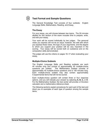 5

Test Format and Sample Questions
The General Knowledge Test consists of four subtests:
Language Skills, Mathematics, Reading, and Essay.

English

The Essay
For your essay, you will choose between two topics. The 50 minutes
allotted for this section of the exam includes time to prepare, write,
and edit your essay.
Your work will be scored holistically by two judges. The personal
views you express will not be an issue; however, the skill with which
you express those views, the logic of your arguments, and the degree
to which you support your position will be very important in the
scoring. Your essay will be scored both on substance and on the
composition skills demonstrated.
The judges will use the criteria on pages 16–17 when evaluating your
essay.

Multiple-Choice Subtests
The English Language Skills and Reading subtests are each
40 minutes long and consist of approximately 40 multiple-choice
questions per subtest.
The Mathematics Subtest consists of
approximately 45 multiple-choice questions and is 100 minutes long.
Each multiple-choice subtest may also contain approximately
5 experimental items that will not be scored.
Each multiple-choice question will contain three or four response
options, and you will indicate your answer by selecting A, B, C, or D.
For the Mathematics Subtest, the test center will provide a 4-function
calculator and a mathematics reference sheet.
The following sections explain procedures for each part of the test and
direct you to examples of each type of question among the sample
items.

General Knowledge Test

Page 13 of 49

 