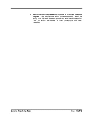 7. Revise/proofread the essay to conform to standard American
English. Look for particular errors you tend to make. Read the
essay from the last sentence to the first and make corrections.
Look for words, sentences, or even paragraphs that need
changing.

General Knowledge Test

Page 15 of 49

 
