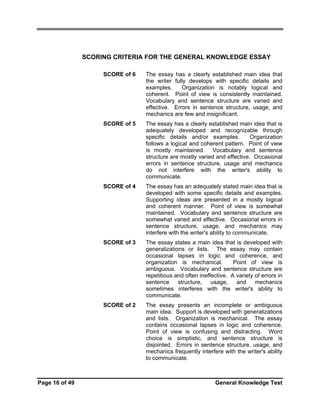 SCORING CRITERIA FOR THE GENERAL KNOWLEDGE ESSAY
SCORE of 6

SCORE of 5

The essay has a clearly established main idea that is
adequately developed and recognizable through
specific details and/or examples.
Organization
follows a logical and coherent pattern. Point of view
is mostly maintained. Vocabulary and sentence
structure are mostly varied and effective. Occasional
errors in sentence structure, usage and mechanics
do not interfere with the writer's ability to
communicate.

SCORE of 4

The essay has an adequately stated main idea that is
developed with some specific details and examples.
Supporting ideas are presented in a mostly logical
and coherent manner. Point of view is somewhat
maintained. Vocabulary and sentence structure are
somewhat varied and effective. Occasional errors in
sentence structure, usage, and mechanics may
interfere with the writer's ability to communicate.

SCORE of 3

The essay states a main idea that is developed with
generalizations or lists. The essay may contain
occasional lapses in logic and coherence, and
organization is mechanical.
Point of view is
ambiguous. Vocabulary and sentence structure are
repetitious and often ineffective. A variety of errors in
sentence
structure,
usage,
and
mechanics
sometimes interferes with the writer's ability to
communicate.

SCORE of 2

Page 16 of 49

The essay has a clearly established main idea that
the writer fully develops with specific details and
examples.
Organization is notably logical and
coherent. Point of view is consistently maintained.
Vocabulary and sentence structure are varied and
effective. Errors in sentence structure, usage, and
mechanics are few and insignificant.

The essay presents an incomplete or ambiguous
main idea. Support is developed with generalizations
and lists. Organization is mechanical. The essay
contains occasional lapses in logic and coherence.
Point of view is confusing and distracting. Word
choice is simplistic, and sentence structure is
disjointed. Errors in sentence structure, usage, and
mechanics frequently interfere with the writer's ability
to communicate.

General Knowledge Test

 
