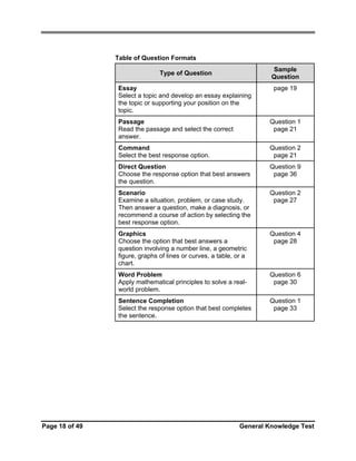 Table of Question Formats
Sample
Question

Type of Question
Essay
Select a topic and develop an essay explaining
the topic or supporting your position on the
topic.

page 19

Passage
Read the passage and select the correct
answer.
Command
Select the best response option.

Question 2
page 21

Direct Question
Choose the response option that best answers
the question.

Question 9
page 36

Scenario
Examine a situation, problem, or case study.
Then answer a question, make a diagnosis, or
recommend a course of action by selecting the
best response option.

Question 2
page 27

Graphics
Choose the option that best answers a
question involving a number line, a geometric
figure, graphs of lines or curves, a table, or a
chart.

Question 4
page 28

Word Problem
Apply mathematical principles to solve a realworld problem.

Question 6
page 30

Sentence Completion
Select the response option that best completes
the sentence.

Page 18 of 49

Question 1
page 21

Question 1
page 33

General Knowledge Test

 