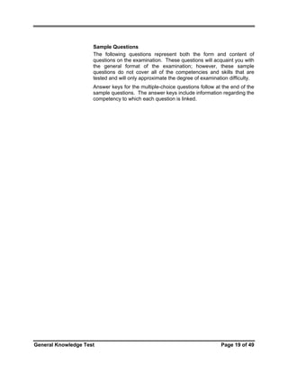Sample Questions
The following questions represent both the form and content of
questions on the examination. These questions will acquaint you with
the general format of the examination; however, these sample
questions do not cover all of the competencies and skills that are
tested and will only approximate the degree of examination difficulty.
Answer keys for the multiple-choice questions follow at the end of the
sample questions. The answer keys include information regarding the
competency to which each question is linked.

General Knowledge Test

Page 19 of 49

 