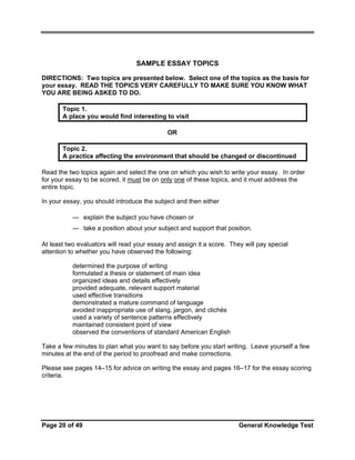 SAMPLE ESSAY TOPICS
DIRECTIONS: Two topics are presented below. Select one of the topics as the basis for
your essay. READ THE TOPICS VERY CAREFULLY TO MAKE SURE YOU KNOW WHAT
YOU ARE BEING ASKED TO DO.
Topic 1.
A place you would find interesting to visit
OR
Topic 2.
A practice affecting the environment that should be changed or discontinued
Read the two topics again and select the one on which you wish to write your essay. In order
for your essay to be scored, it must be on only one of these topics, and it must address the
entire topic.
In your essay, you should introduce the subject and then either
— explain the subject you have chosen or
— take a position about your subject and support that position.
At least two evaluators will read your essay and assign it a score. They will pay special
attention to whether you have observed the following:
•
•
•
•
•
•
•
•
•
•

determined the purpose of writing
formulated a thesis or statement of main idea
organized ideas and details effectively
provided adequate, relevant support material
used effective transitions
demonstrated a mature command of language
avoided inappropriate use of slang, jargon, and clichés
used a variety of sentence patterns effectively
maintained consistent point of view
observed the conventions of standard American English

Take a few minutes to plan what you want to say before you start writing. Leave yourself a few
minutes at the end of the period to proofread and make corrections.
Please see pages 14–15 for advice on writing the essay and pages 16–17 for the essay scoring
criteria.

Page 20 of 49

General Knowledge Test

 