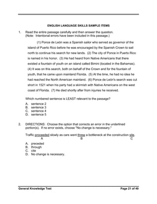 ENGLISH LANGUAGE SKILLS SAMPLE ITEMS

1.

Read the entire passage carefully and then answer the question.
(Note: Intentional errors have been included in this passage.)
(1) Ponce de León was a Spanish sailor who served as governor of the
island of Puerto Rico before he was encouraged by the Spanish Crown to sail
north to continue his search for new lands. (2) The city of Ponce in Puerto Rico
is named in his honor. (3) He had heard from Native Americans that there
existed a fountain of youth on an island called Bimini (located in the Bahamas).
(4) It was on this search, both on behalf of the Crown and for the fountain of
youth, that he came upon mainland Florida. (5) At the time, he had no idea he
had reached the North American mainland. (6) Ponce de León's search was cut
short in 1521 when his party had a skirmish with Native Americans on the west
coast of Florida. (7) He died shortly after from injuries he received.
Which numbered sentence is LEAST relevant to the passage?
A.
B.
C.
D.

2.

sentence 2
sentence 3
sentence 4
sentence 5

DIRECTIONS: Choose the option that corrects an error in the underlined
portion(s). If no error exists, choose "No change is necessary."
Traffic proceeded slowly as cars went threw a bottleneck at the construction site.
A
B
C
A.
B.
C.
D.

preceded
through
cite
No change is necessary.

General Knowledge Test

Page 21 of 49

 