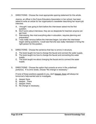 3.

DIRECTIONS: Choose the most appropriate opening statement for this article.
Joanne, an officer in the Future Educators Association in her school, has been
asked to write an article for her organization's newsletter describing her recent job
interview.
A. I thought I was going to faint before the interviewer asked me the first
question.
B. Don't worry about interviews; they are so desperate for teachers anyone can
get hired.
C. Interviewing, like most everything else in education, requires planning and
preparation.
D. I was really nervous before the interview began, but when the interviewer
began asking questions, I could see that she was really interested in hiring the
right person for the position.

4.

DIRECTIONS: Choose the sentence that has no errors in structure.
A. The book taught me how to change the faucet and connect the water supply.
B. The book taught me how to change the faucet and connecting the water
supply.
C. The book taught me about changing the faucet and to connect the water
supply.

5.

DIRECTIONS: Choose the option that corrects an error in the underlined
portion(s). If no error exists, choose "No change is necessary."
If none of these positions appeals to you, don't despair, there will always be
tomorrow's help-wanted ads to investigate.
A.
B.
C.
D.

despair there
despair. There
despair; there,
No change is necessary.

Page 22 of 49

General Knowledge Test

 