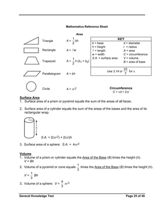 Mathematics Reference Sheet

Area

1
bh
2

Triangle

A=

Rectangle

A= w

Trapezoid

A=

1
h (b1 + b2)
2

Parallelogram

A = bh

Circle

A = πr 2

b = base
h = height
= length
w = width
S.A. = surface area

KEY

Use 3.14 or

d = diameter
r = radius
A = area
C = circumference
V = volume
B = area of base

22
for π
7

Circumference
C = πd = 2πr

Surface Area
1. Surface area of a prism or pyramid equals the sum of the areas of all faces.
2. Surface area of a cylinder equals the sum of the areas of the bases and the area of its
rectangular wrap.
r
h

S.A. = 2(πr 2) + 2(πr)h
3. Surface area of a sphere: S.A. = 4πr 2
Volume
1. Volume of a prism or cylinder equals the Area of the Base (B) times the height (h).
V = Bh
1
times the Area of the Base (B) times the height (h).
2. Volume of a pyramid or cone equals
3
1
V=
Bh
3
4
πr 3
3. Volume of a sphere: V =
3
General Knowledge Test

Page 25 of 49

 
