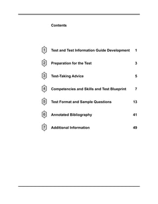 Contents

1

Test and Test Information Guide Development

1

2

Preparation for the Test

3

3

Test-Taking Advice

5

4

Competencies and Skills and Test Blueprint

7

5

Test Format and Sample Questions

13

6

Annotated Bibliography

41

7

Additional Information

49

 