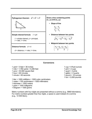 Pythagorean theorem: a2 + b2 = c2

a

Given a line containing points
(x1, y1) and (x2, y2)
• Slope of line

c

y −y
2

Simple interest formula:

1

2

b

1

x −x
I = prt

• Distance between two points

( x2 − x1)2 + ( y 2 − y1)2

I = simple interest, p = principal,
r = rate, t = time.

• Midpoint between two points

⎛ x1 + x2 y1 + y 2 ⎞
⎜
⎟
⎜ 2 , 2 ⎟
⎠
⎝

Distance formula: d = rt
d = distance, r = rate, t = time.

Conversions
1 yard = 3 feet = 36 inches
1 mile = 1,760 yards = 5,280 feet
1 acre = 43,560 square feet
1 hour = 60 minutes
1 minute = 60 seconds

1 cup = 8 fluid ounces
1 pint = 2 cups
1 quart = 2 pints
1 gallon = 4 quarts
1 pound = 16 ounces
1 ton = 2,000 pounds

1 liter = 1000 milliliters = 1000 cubic centimeters
1 meter = 100 centimeters = 1000 millimeters
1 kilometer = 1000 meters
1 gram = 1000 milligrams
1 kilogram = 1000 grams
Metric numbers with four digits are presented without a comma (e.g., 9960 kilometers).
For metric numbers greater than four digits, a space is used instead of a comma
(e.g., 12 500 liters).

Page 26 of 49

General Knowledge Test

 