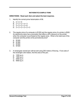 MATHEMATICS SAMPLE ITEMS

DIRECTIONS: Read each item and select the best response.
1.

Identify the correct prime factorization of 96.
A.
B.
C.
D.

2.

The regular price of a computer is $1200 and the regular price of a printer is $300.
An electronics store has a promotion that offers a 40% discount on the printer
when the computer is purchased at the regular price. What is the total cost of the
computer and the printer at the promotional price?
A.
B.
C.
D.

3.

4×4×6
2×2×2×4×3
2×2×2×2×6
2×2×2×2×2×3

$1320
$1380
$1460
$1500

A rectangular animal pen will be built using 200 meters of fencing. If one side of
the rectangle is 60 meters, find the area of the pen.
A.
B.
C.
D.

1200 sq m
1400 sq m
2400 sq m
8400 sq m

General Knowledge Test

Page 27 of 49

 