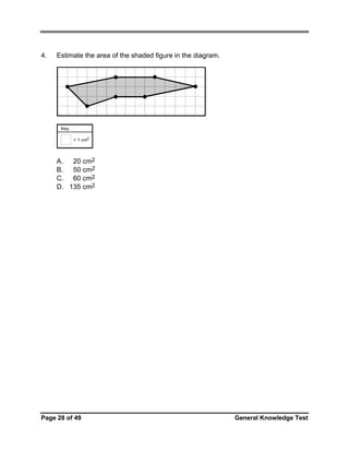 4.

Estimate the area of the shaded figure in the diagram.

Key
= 1 cm2

A. 20 cm2
B. 50 cm2
C. 60 cm2
D. 135 cm2

Page 28 of 49

General Knowledge Test

 