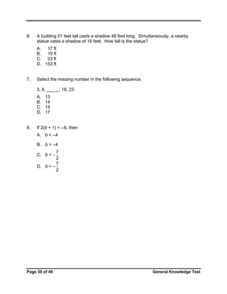 6.

A building 51 feet tall casts a shadow 48 feet long. Simultaneously, a nearby
statue casts a shadow of 16 feet. How tall is the statue?
A. 17 ft
B. 19 ft
C. 23 ft
D. 153 ft

7.

Select the missing number in the following sequence.
3, 8, _____, 18, 23
A.
B.
C.
D.

8.

13
14
15
17

If 2(b + 1) < –6, then
A. b < – 4
B. b > – 4
7
2
7
D. b > –
2
C. b < –

Page 30 of 49

General Knowledge Test

 