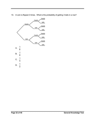 10. A coin is flipped 3 times. What is the probability of getting 3 tails in a row?
heads
heads
tails
heads
heads
tails
tails
heads
heads
tails
tails
heads
tails
tails

A.

1
8

B.

1
6

C.

1
4

D.

1
2

Page 32 of 49

General Knowledge Test

 