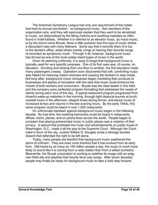 The American Symphony League has only one requirement of the hotels
that host its annual convention: no background music. Ask members of the
organization why, and they will vigorously explain that they want to be sensitized
to music, not desensitized by the lilting rhythms and soothing melodies so often
found in hotel lobbies. Whether it is referred to as elevator music, as mood music,
or by the brand name Muzak, there is little question that this type of music strikes
a discordant note with many listeners. Some say that it reminds them of a trip
to the dentist's office, while others merely cringe at hearing their favorite songs
re-recorded as symphonic mush. Through it all, however, background music
has thrived as one of the most widely heard types of music in the world.
Given its seeming uniformity, it is easy to forget that background music is
typically used for very specific purposes. One of its first uses was, of course, on
elevators. Grinding and clicking from one floor to another, the first elevators made
many passengers uneasy. Operators soon discovered that soft, comforting music
was helpful for reducing motion sickness and coaxing the hesitant to step inside.
Not long after, background music companies began marketing their products to
businesses and places of recreation with the idea that music could enhance the
moods of both workers and consumers. Muzak was the clear leader in this field,
and the company soon perfected program formatting that addressed the needs of
clients during each hour of the day. A typical restaurant program progressed from
cheerful wake-up melodies in the morning, through light classical sounds at lunch,
cocktail music in the afternoon, elegant tones during dinner, and dance music of
increased tempo and volume in the late evening hours. By the early 1940s, this
same program could be heard in over 1,000 restaurants.
An unfortunate backlash against background music began in the following
decade. By that time, the soothing harmonies could be heard in restaurants,
offices, trains, planes, and on phone lines across the world. People began to
complain that playing prerecorded music in public places was a violation of their
privacy. A lawsuit that protested the music and advertisements on public buses in
Washington, D.C., made it all the way to the Supreme Court. Although the Court
ruled in favor of the city, Justice William O. Douglas wrote a strongly worded
dissent that defended the right to be left alone.
Today, many people are thankful that background music weathered this
storm of criticism. They are even more thankful that it has evolved from its early
form. Still heard by as many as 100 million people a day, the music is much more
likely to sound like it is coming from a radio station than from a wilted orchestra.
Meanwhile, the Muzak corporation is working to redefine its image with an edgy
new Web site and playlists that heavily favor pop songs. After seven decades,
people may finally be ready for background music to take a bold step forward.

General Knowledge Test

Page 35 of 49

 