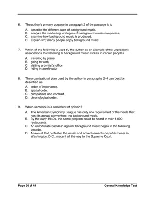6.

The author's primary purpose in paragraph 2 of the passage is to
A.
B.
C.
D.

7.

Which of the following is used by the author as an example of the unpleasant
associations that listening to background music evokes in certain people?
A.
B.
C.
D.

8.

traveling by plane
going to work
visiting a dentist's office
riding in an elevator

The organizational plan used by the author in paragraphs 2–4 can best be
described as
A.
B.
C.
D.

9.

describe the different uses of background music.
analyze the marketing strategies of background music companies.
examine how background music is produced.
explain why many people enjoy background music.

order of importance.
spatial order.
comparison and contrast.
chronological order.

Which sentence is a statement of opinion?
A. The American Symphony League has only one requirement of the hotels that
host its annual convention: no background music.
B. By the early 1940s, this same program could be heard in over 1,000
restaurants.
C. An unfortunate backlash against background music began in the following
decade.
D. A lawsuit that protested the music and advertisements on public buses in
Washington, D.C., made it all the way to the Supreme Court.

Page 36 of 49

General Knowledge Test

 