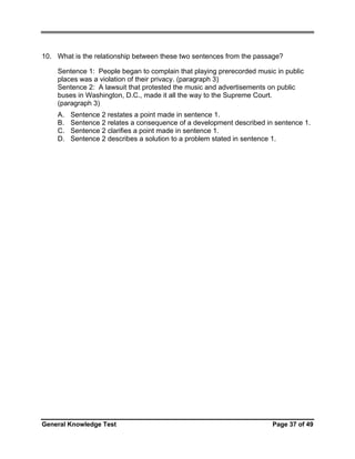 10. What is the relationship between these two sentences from the passage?
Sentence 1: People began to complain that playing prerecorded music in public
places was a violation of their privacy. (paragraph 3)
Sentence 2: A lawsuit that protested the music and advertisements on public
buses in Washington, D.C., made it all the way to the Supreme Court.
(paragraph 3)
A.
B.
C.
D.

Sentence 2 restates a point made in sentence 1.
Sentence 2 relates a consequence of a development described in sentence 1.
Sentence 2 clarifies a point made in sentence 1.
Sentence 2 describes a solution to a problem stated in sentence 1.

General Knowledge Test

Page 37 of 49

 