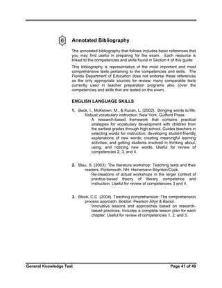 6

Annotated Bibliography
The annotated bibliography that follows includes basic references that
you may find useful in preparing for the exam. Each resource is
linked to the competencies and skills found in Section 4 of this guide.
This bibliography is representative of the most important and most
comprehensive texts pertaining to the competencies and skills. The
Florida Department of Education does not endorse these references
as the only appropriate sources for review; many comparable texts
currently used in teacher preparation programs also cover the
competencies and skills that are tested on the exam.

ENGLISH LANGUAGE SKILLS
1. Beck, I., McKeown, M., & Kucan, L. (2002). Bringing words to life:
Robust vocabulary instruction. New York: Guilford Press.
A research-based framework that contains practical
strategies for vocabulary development with children from
the earliest grades through high school. Guides teachers in
selecting words for instruction; developing student-friendly
explanations of new words; creating meaningful learning
activities; and getting students involved in thinking about,
using, and noticing new words. Useful for review of
competencies 2, 3, and 4.
2. Blau, S. (2003). The literature workshop: Teaching texts and their
readers. Portsmouth, NH: Heinemann Boynton/Cook.
Re-creations of actual workshops in the larger context of
practice-based theory of literary competence and
instruction. Useful for review of competencies 3 and 4.
3. Block, C.C. (2004). Teaching comprehension: The comprehension
process approach. Boston: Pearson Allyn & Bacon.
Innovative lessons and approaches based on researchbased practices. Includes a complete lesson plan for each
chapter. Useful for review of competencies 1, 2, and 3.

General Knowledge Test

Page 41 of 49

 