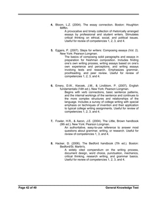 4. Bloom, L.Z. (2004). The essay connection. Boston: Houghton
Mifflin.
A provocative and timely collection of rhetorically arranged
essays by professional and student writers. Stimulates
critical thinking on ethical, social, and political issues.
Useful for review of competencies 1, 2, 3, and 4.
5. Eggers, P. (2007). Steps for writers: Composing essays (Vol. 2).
New York: Pearson Longman.
The basics of composing solid paragraphs and essays in
preparation for freshman composition. Includes finding
one’s own writing process, writing essays based on one’s
own experience and perceptions, and writing essays
involving texts and research. Emphasizes grammar,
proofreading, and peer review. Useful for review of
competencies 1, 2, 3, and 4.
6. Emery, D.W., Kierzek, J.M., & Lindblom, P. (2007). English
fundamentals (14th ed.). New York: Pearson Longman.
Begins with verb connections, basic sentence patterns,
and the internal workings of the sentence and continues to
the more complex structures and relationships of the
language. Includes a survey of college writing with special
emphasis on techniques of invention and their application
to typical college writing assignments. Useful for review of
competencies 1, 2, 3, and 4.
7. Fowler, H.R., & Aaron, J.E. (2004). The Little, Brown handbook
(9th ed.). New York: Pearson Longman.
An authoritative, easy-to-use reference to answer most
questions about grammar, writing, or research. Useful for
review of competencies 1, 3, and 4.
8. Hacker, D. (2006). The Bedford handbook (7th ed.). Boston:
Bedford/St. Martin's.
A widely cited compendium on the writing process,
document design, word choice, punctuation, mechanics,
critical thinking, research writing, and grammar basics.
Useful for review of competencies 1, 2, 3, and 4.

Page 42 of 49

General Knowledge Test

 