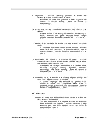 9. Hagemann, J. (2003). Teaching grammar: A reader and
workbook. Boston: Pearson Allyn & Bacon.
Promotes the idea that grammar is best taught in the
context of student writing. Useful for review of
competency 4.
10. Murray, D.M. (2004). The craft of revision (5th ed.). Belmont, CA:
Heinle.
Covers phases of the writing process such as rewriting for
focus, structure, and genre. Includes edited sample
papers. Useful for review of competencies 1, 2, 3, and 4.
11. Raimes, A. (2005) Keys for writers (4th ed.). Boston: Houghton
Mifflin.
A handbook with color-coded tabbed sections, movable
note cards and bookmarks, a grammar section, and an
extensive index. Useful for review of competencies 1, 2, 3,
and 4.
12. Ruszkiewicz, J.J., Friend, C., & Hairston, M. (2007). The Scott
Foresman handbook for writers (8th ed.). Upper Saddle River,
NJ: Pearson Merrill Prentice Hall.
Addresses the multiple dimensions of a writer’s work,
including language, reading, argument, research,
technology, and visual learning. Useful for review of
competencies 1, 2, 3, and 4.
13. Winterowd, W.R., & Murray, P.Y. (1985). English, writing and
skills. San Diego: Coronado Publishers.
A classic language arts textbook for grades 7–12.
Introduces writing and composition skills, rules of
grammar, usage, punctuation, and capitalization. Useful for
review of competencies 1, 3, and 4.
MATHEMATICS
1. Bennett, J. (2004). Holt middle school math, course 3. Austin, TX:
Holt, Rinehart and Winston.
The final component in a program to ease the transition
from arithmetic into algebra. Contains materials to help
teachers plan and pace lessons. Useful for review of
competencies 1 and 4.

General Knowledge Test

Page 43 of 49

 