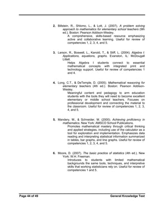 2. Billstein, R., Shlomo, L., & Lott, J. (2007). A problem solving
approach to mathematics for elementary school teachers (9th
ed.). Boston: Pearson Addison-Wesley.
A comprehensive, skills-based resource emphasizing
active and collaborative learning. Useful for review of
competencies 1, 2, 3, 4, and 5.
3. Larson, R., Boswell, L., Kanold, T., & Stiff, L. (2004). Algebra I:
Applications, equations, graphs. Evanston, IL: McDougall
Littell.
Helps Algebra I students connect to essential
mathematical concepts with integrated print and
technology support. Useful for review of competencies 1
and 4.
4. Long, C.T., & DeTemple, D. (2005). Mathematical reasoning for
elementary teachers (4th ed.). Boston: Pearson AddisonWesley.
Meaningful content and pedagogy to arm education
students with the tools they will need to become excellent
elementary or middle school teachers. Focuses on
professional development and connecting the material to
the classroom. Useful for review of competencies 1, 2, 3,
4, and 5.
5. Mandery, M., & Schneider, M. (2000). Achieving proficiency in
mathematics. New York: AMSCO School Publications.
Promotes mathematical mastery through critical thinking
and applied strategies, including use of the calculator as a
tool for exploration and implementation. Emphasizes data
reading and interpreting statistical information summarized
in tables, bar graphs, and line graphs. Useful for review of
competencies 1, 2, 3, 4, and 5.
6. Moore, D. (2007). The basic practice of statistics (4th ed.). New
York: W.H. Freeman.
Introduces to students with limited mathematical
backgrounds the same tools, techniques, and interpretive
skills that working statisticians rely on. Useful for review of
competencies 1 and 5.

Page 44 of 49

General Knowledge Test

 