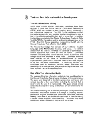 1

Test and Test Information Guide Development
Teacher Certification Testing
Since 1980, Florida teacher certification candidates have been
required to pass the Florida Teacher Certification Examinations
(FTCE), which has consisted of tests in reading, writing, mathematics,
and professional knowledge. The 1986 Florida Legislature modified
the testing program by also requiring teacher candidates to pass a
test in the subject area in which they wish to be certified. In addition,
the Legislature substituted the Florida College-Level Academic Skills
Test (CLAST) for the reading, writing, and mathematics portions of the
FTCE. The 2000 Florida Legislature replaced the CLAST with the
General Knowledge Test, effective July 1, 2002.
The General Knowledge Test consists of four subtests: English
Language Skills, Mathematics, Reading, and Essay. The content
assessed on the test was identified and validated by committees of
content specialists from within the state of Florida. Committee
members included public school teachers, district supervisors, and
college faculty with expertise in these fields. Committee members
were selected on the basis of recommendations by district
superintendents, public school principals, deans of education, experts
in the field, and other organizations. In developing the test, the
committees used an extensive literature review, interviews with
selected public school teachers, a large-scale survey of teachers, pilot
tests, and their own professional judgment.

Role of the Test Information Guide
The purpose of this test information guide is to help candidates taking
the General Knowledge Test prepare effectively for the examination.
The guide was designed to familiarize prospective test takers with
various aspects of the examination, including the content that is
covered and the way it is represented. The guide should enable
candidates to direct their study and to focus on relevant material for
review.
This test information guide is intended primarily for use by certification
candidates, who may be students in a college or university teacherpreparation program, teachers with provisional certification, teachers
seeking certification in an additional subject area, or persons making
a career change to public school teaching. Candidates may have
studied and worked in Florida or may be from out of state.

General Knowledge Test

Page 1 of 49

 