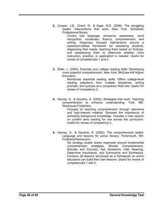 2. Cooper, J.D., Chard, D., & Kiger, N.D. (2006). The struggling
reader: Interventions that work. New York: Scholastic
Professional Books.
Covers oral language, phonemic awareness, word
recognition, vocabulary, fluency, comprehension, and
writing. Organizes focused interventions around a
classroom-tested framework for assessing students,
diagnosing their needs, teaching them based on findings,
and reassessing them to determine whether more
instruction, practice, or application is needed. Useful for
review of competencies 1 and 2.
3. Elder, J. (2004). Exercise your college reading skills: Developing
more powerful comprehension. New York: McGraw-Hill Higher
Education.
Reinforces essential reading skills. Offers college-level
reading selections from multiple disciplines, writing
prompts, and quizzes at a companion Web site. Useful for
review of competency 2.
4. Harvey, S., & Goudvis, A. (2000). Strategies that work: Teaching
comprehension to enhance understanding. York, ME:
Stenhouse Publishers.
Focuses on teaching comprehension through relevance
and high-interest material. Stresses the importance of
activating background knowledge. Includes a new section
on content area reading for use across the curriculum.
Useful for review of competency 2.
5. Harvey, S., & Goudvis, A. (2005). The comprehension toolkit:
Language and lessons for active literacy. Portsmouth, NH:
Firsthand/Heinemann.
Six strategy cluster books organized around fundamental
comprehension strategies: Monitor Comprehension,
Activate and Connect, Ask Questions, Infer Meaning,
Determine Importance, and Summarize and Synthesize.
Contains 26 lessons structured as a framework on which
educators can build their own lessons. Useful for review of
competencies 1 and 2.

Page 46 of 49

General Knowledge Test

 