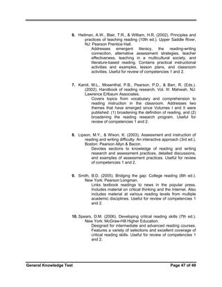 6. Heilman, A.W., Blair, T.R., & William, H.R. (2002). Principles and
practices of teaching reading (10th ed.). Upper Saddle River,
NJ: Pearson Prentice Hall.
Addresses emergent literacy, the reading-writing
connection, alternative assessment strategies, teacher
effectiveness, teaching in a multicultural society, and
literature-based reading. Contains practical instructional
activities and examples, lesson plans, and classroom
activities. Useful for review of competencies 1 and 2.
7. Kamil, M.L., Mosenthal, P.B., Pearson, P.D., & Barr, R. (Eds.).
(2002). Handbook of reading research, Vol. III. Mahwah, NJ:
Lawrence Erlbaum Associates.
Covers topics from vocabulary and comprehension to
reading instruction in the classroom. Addresses two
themes that have emerged since Volumes I and II were
published: (1) broadening the definition of reading, and (2)
broadening the reading research program. Useful for
review of competencies 1 and 2.
8. Lipson, M.Y., & Wixon, K. (2003). Assessment and instruction of
reading and writing difficulty: An interactive approach (3rd ed.).
Boston: Pearson Allyn & Bacon.
Devotes sections to knowledge of reading and writing
research and assessment practices, detailed discussions,
and examples of assessment practices. Useful for review
of competencies 1 and 2.
9. Smith, B.D. (2005). Bridging the gap: College reading (8th ed.).
New York: Pearson Longman.
Links textbook readings to news in the popular press.
Includes material on critical thinking and the Internet. Also
includes material at various reading levels from multiple
academic disciplines. Useful for review of competencies 1
and 2.
10. Spears, D.M. (2006). Developing critical reading skills (7th ed.).
New York: McGraw-Hill Higher Education.
Designed for intermediate and advanced reading courses.
Features a variety of selections and excellent coverage of
critical reading skills. Useful for review of competencies 1
and 2.

General Knowledge Test

Page 47 of 49

 