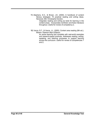 11. Stephens, E.C., & Brown, J.E. (2000). A handbook of content
literacy strategies: 75 practical reading and writing ideas.
Norwood, MA: Christopher-Gordon.
Integrates reading and writing as tools for learning in the
content areas. Incorporates nonfiction and fiction literature
throughout. Useful for review of competency 2.
12. Vacca, R.T., & Vacca, J.L. (2005). Content area reading (8th ed.).
Boston: Pearson Allyn & Bacon.
An active learning tool complete with real-world examples
and research-based practices. Addresses reading, writing,
speaking, and listening processes to support learning
across the curriculum. Useful for review of competencies 1
and 2.

Page 48 of 49

General Knowledge Test

 